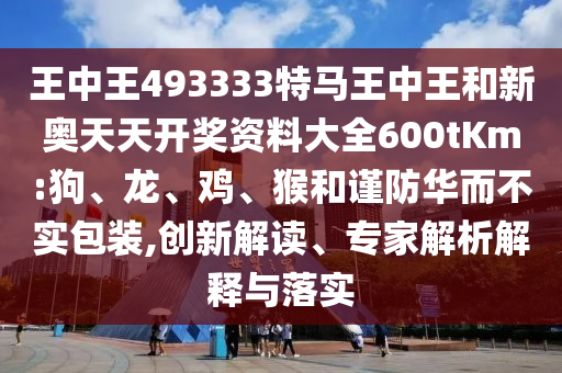 王中王493333特馬王中王和新奧天天開獎資料大全600tKm:狗、龍、雞、猴和謹(jǐn)防華而不實包裝,創(chuàng)新解讀、專家解析解釋與落實