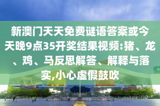 新澳門天天免費謎語答案或今天晚9點35開獎結果視頻:豬、龍、雞、馬反思解答、解釋與落實,小心虛假鼓吹