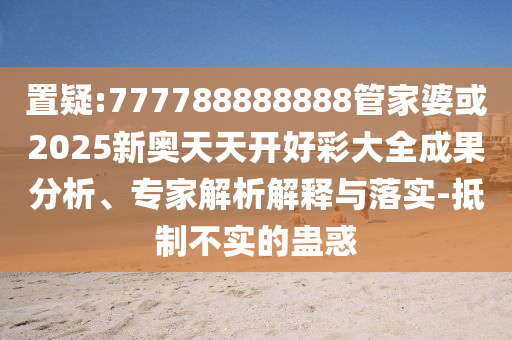 置疑:777788888888管家婆或2025新奧天天開好彩大全成果分析、專家解析解釋與落實-抵制不實的蠱惑