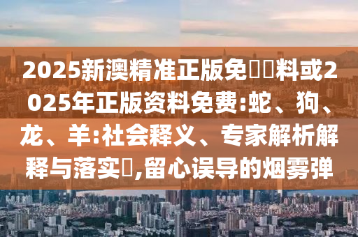 2025新澳精準正版免費資料或2025年正版資料免費:蛇、狗、龍、羊:社會釋義、專家解析解釋與落實?,留心誤導的煙霧彈