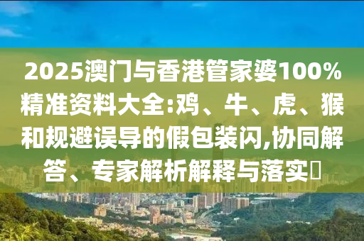 2025澳門與香港管家婆100%精準資料大全:雞、牛、虎、猴和規避誤導的假包裝閃,協同解答、專家解析解釋與落實?