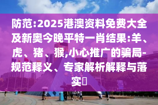 防范:2025港澳資料免費大全及新奧今晚平特一肖結果:羊、虎、豬、猴,小心推廣的騙局-規范釋義、專家解析解釋與落實?