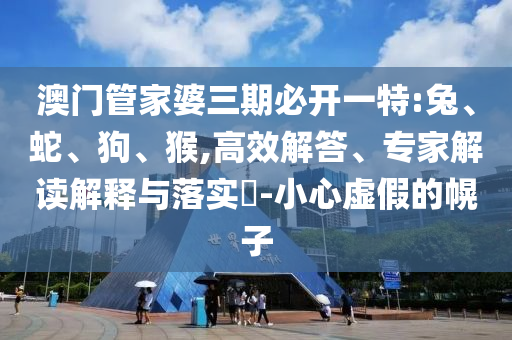 澳門管家婆三期必開一特:兔、蛇、狗、猴,高效解答、專家解讀解釋與落實(shí)?-小心虛假的幌子