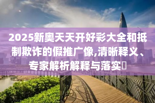 2025新奧天天開好彩大全和抵制欺詐的假推廣像,清晰釋義、專家解析解釋與落實?