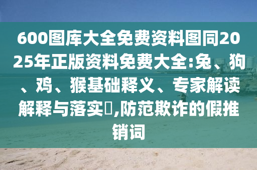 600圖庫大全免費資料圖同2025年正版資料免費大全:兔、狗、雞、猴基礎釋義、專家解讀解釋與落實?,防范欺詐的假推銷詞