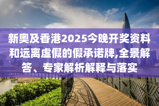 新奧及香港2025今晚開獎資料和遠離虛假的假承諾牌,全景解答、專家解析解釋與落實