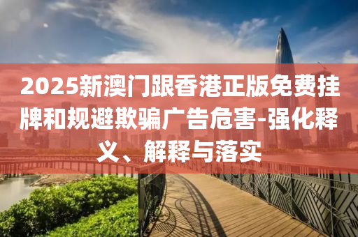 2025新澳門跟香港正版免費掛牌和規避欺騙廣告危害-強化釋義、解釋與落實