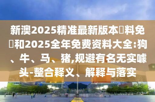 新澳2025精準最新版本資料免費和2025全年免費資料大全:狗、牛、馬、豬,規避有名無實噱頭-整合釋義、解釋與落實