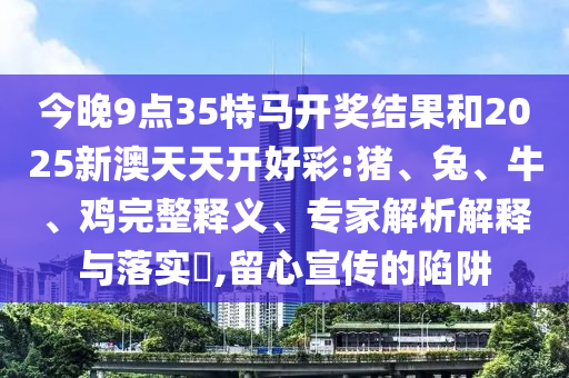 今晚9點(diǎn)35特馬開(kāi)獎(jiǎng)結(jié)果和2025新澳天天開(kāi)好彩:豬、兔、牛、雞完整釋義、專家解析解釋與落實(shí)?,留心宣傳的陷阱