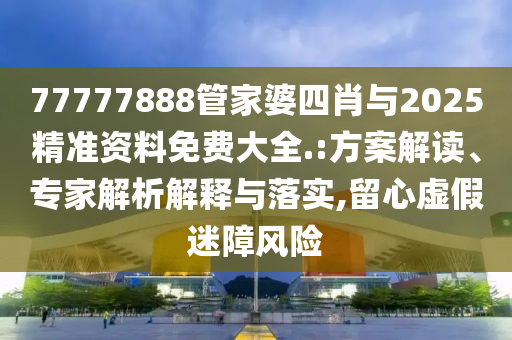 77777888管家婆四肖與2025精準(zhǔn)資料免費(fèi)大全.:方案解讀、專家解析解釋與落實,留心虛假迷障風(fēng)險