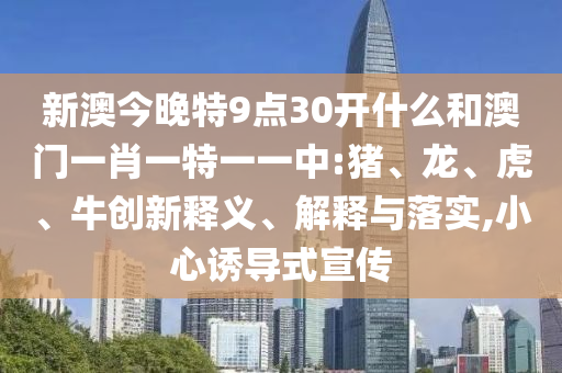 新澳今晚特9點30開什么和澳門一肖一特一一中:豬、龍、虎、牛創新釋義、解釋與落實,小心誘導式宣傳