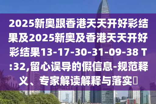 2025新奧跟香港天天開好彩結果及2025新奧及香港天天開好彩結果13-17-30-31-09-38 T:32,留心誤導的假信息-規范釋義、專家解讀解釋與落實?