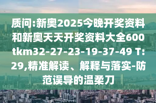 質問:新奧2025今晚開獎資料和新奧天天開獎資料大全600tkm32-27-23-19-37-49 T:29,精準解讀、解釋與落實-防范誤導的溫柔刀