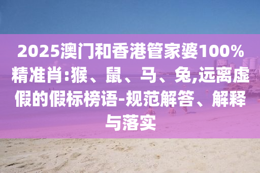 2025澳門和香港管家婆100%精準(zhǔn)肖:猴、鼠、馬、兔,遠(yuǎn)離虛假的假標(biāo)榜語(yǔ)-規(guī)范解答、解釋與落實(shí)